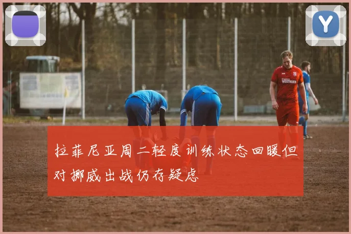 拉菲尼亚周二轻度训练状态回暖但对挪威出战仍存疑虑