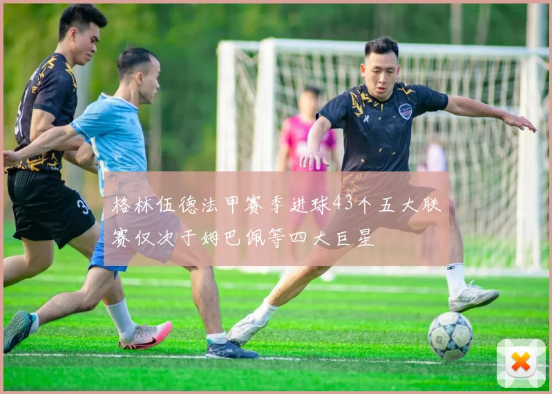 格林伍德法甲赛季进球43个五大联赛仅次于姆巴佩等四大巨星