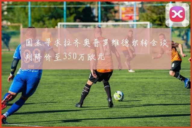 国米寻求拉齐奥普罗维德尔转会谈判降价至350万欧元
