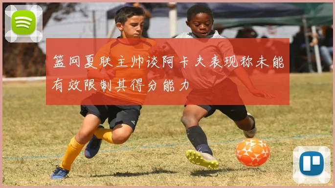 篮网夏联主帅谈阿卡夫表现称未能有效限制其得分能力