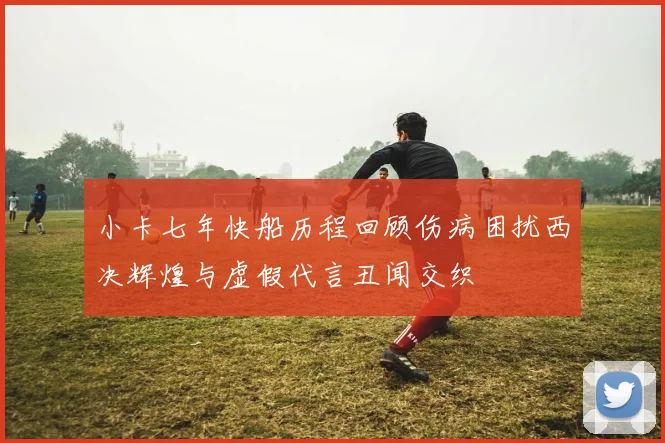 小卡七年快船历程回顾伤病困扰西决辉煌与虚假代言丑闻交织