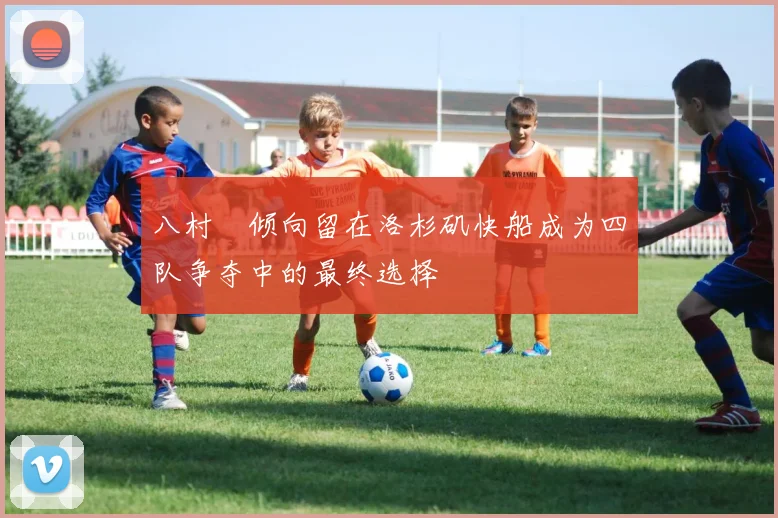 八村塁倾向留在洛杉矶快船成为四队争夺中的最终选择