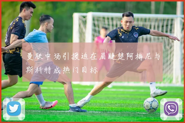 曼联中场引援迫在眉睫楚阿梅尼与斯科特成热门目标