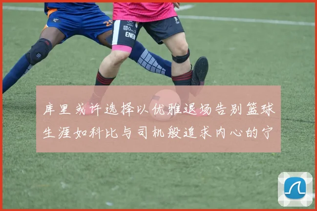 库里或许选择以优雅退场告别篮球生涯如科比与司机般追求内心的宁静