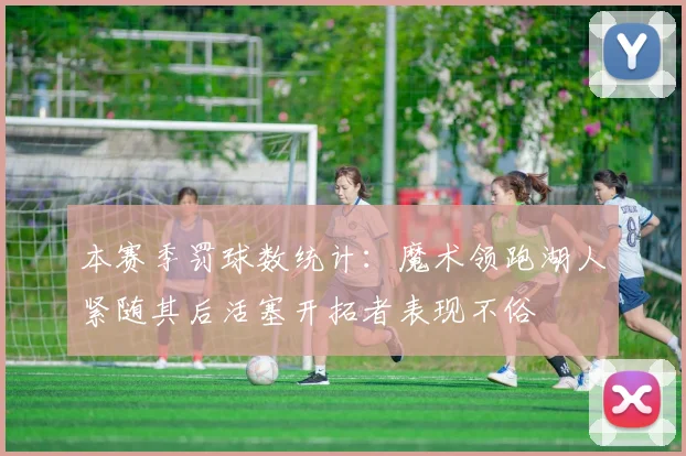 本赛季罚球数统计：魔术领跑湖人紧随其后活塞开拓者表现不俗