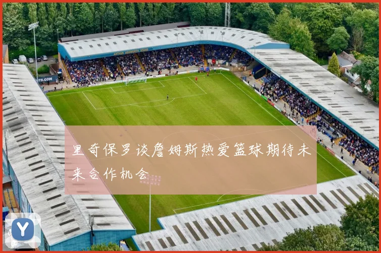 里奇保罗谈詹姆斯热爱篮球期待未来合作机会