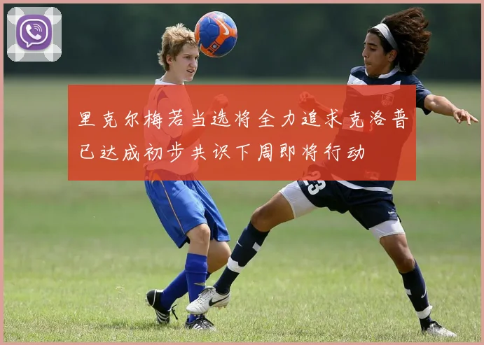 里克尔梅若当选将全力追求克洛普已达成初步共识下周即将行动