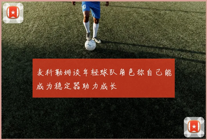 麦科勒姆谈年轻球队角色称自己能成为稳定器助力成长