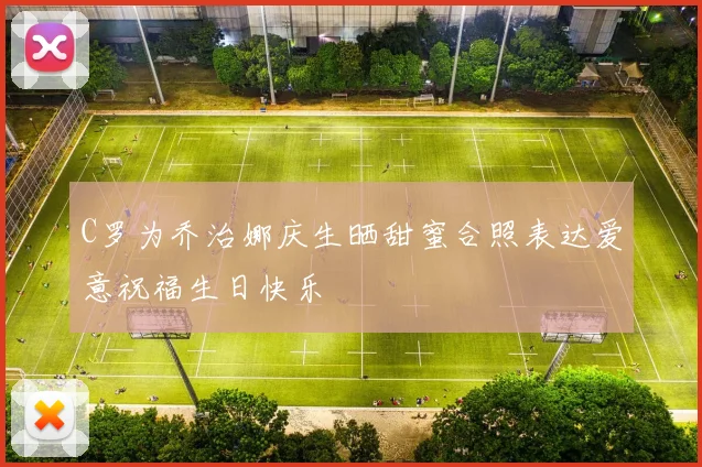 C罗为乔治娜庆生晒甜蜜合照表达爱意祝福生日快乐