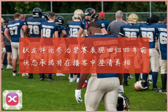 狄龙评论乔治禁赛表现回归四年前状态承诺将在播客中澄清真相