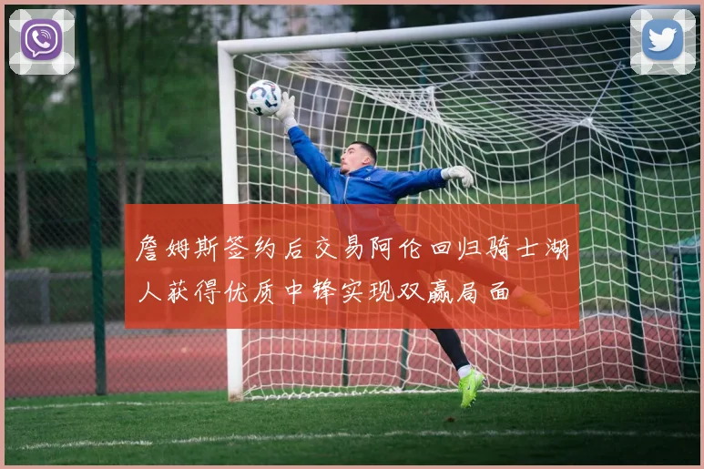 詹姆斯签约后交易阿伦回归骑士湖人获得优质中锋实现双赢局面