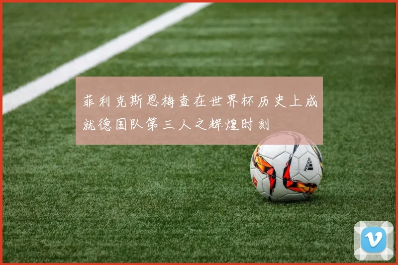 菲利克斯恩梅查在世界杯历史上成就德国队第三人之辉煌时刻