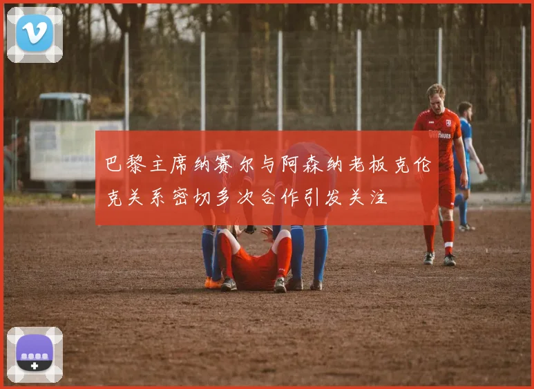 巴黎主席纳赛尔与阿森纳老板克伦克关系密切多次合作引发关注