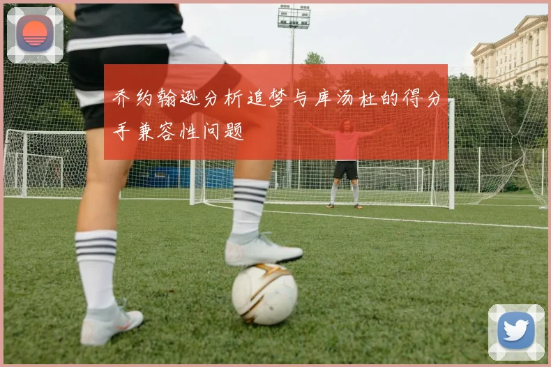 乔约翰逊分析追梦与库汤杜的得分手兼容性问题