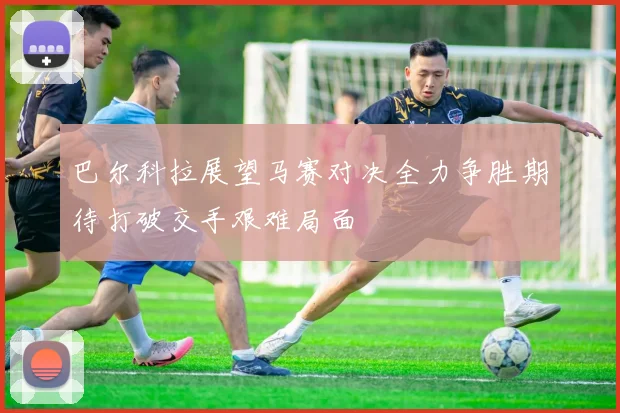 巴尔科拉展望马赛对决全力争胜期待打破交手艰难局面