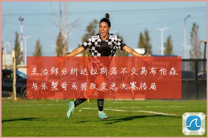 王治郅分析达拉斯若不交易布伦森与东契奇或将改变总决赛格局