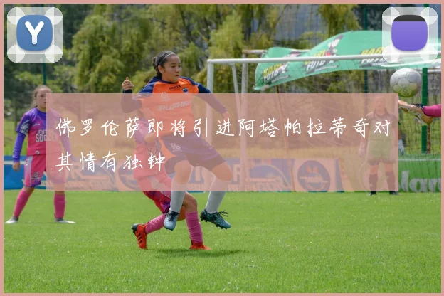 佛罗伦萨即将引进阿塔帕拉蒂奇对其情有独钟