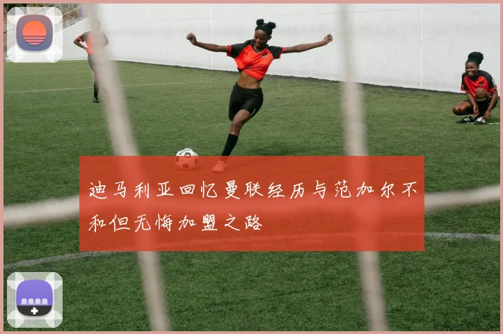迪马利亚回忆曼联经历与范加尔不和但无悔加盟之路