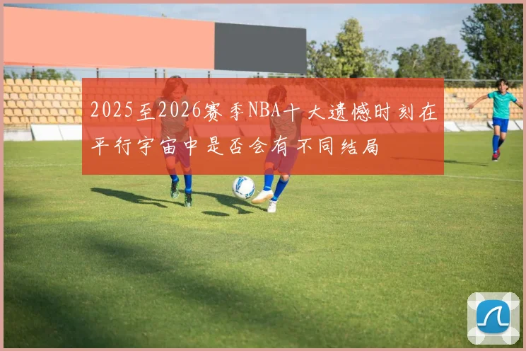 2025至2026赛季NBA十大遗憾时刻在平行宇宙中是否会有不同结局