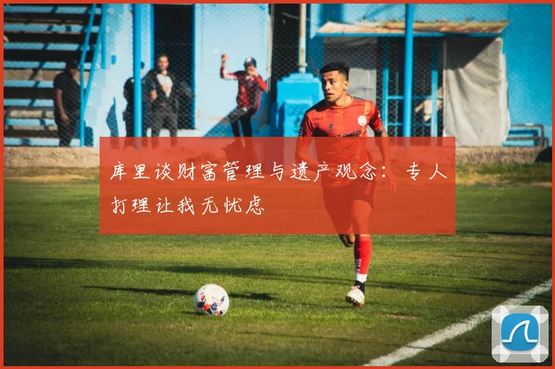 库里谈财富管理与遗产观念：专人打理让我无忧虑