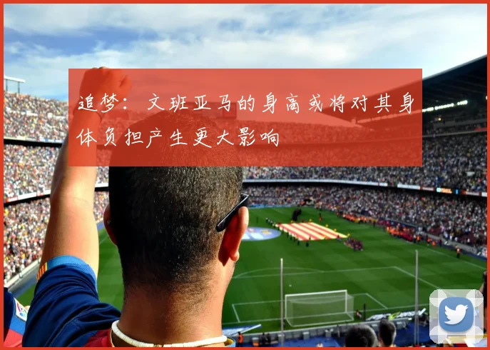 追梦：文班亚马的身高或将对其身体负担产生更大影响