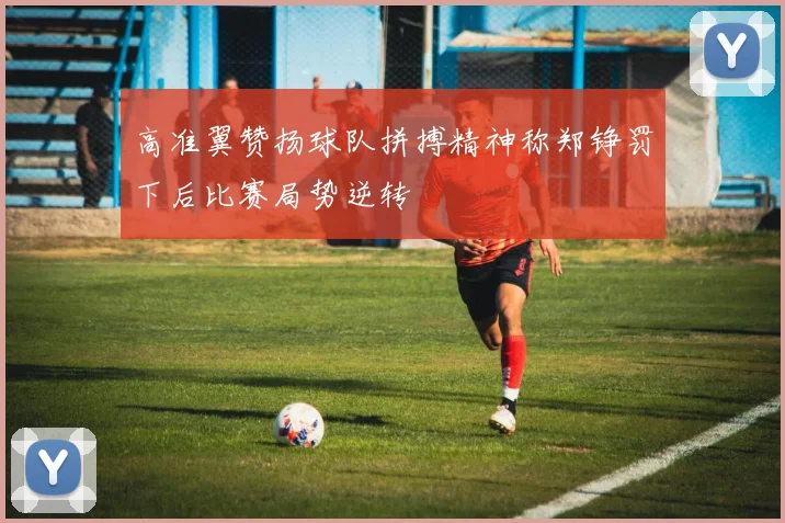 高准翼赞扬球队拼搏精神称郑铮罚下后比赛局势逆转